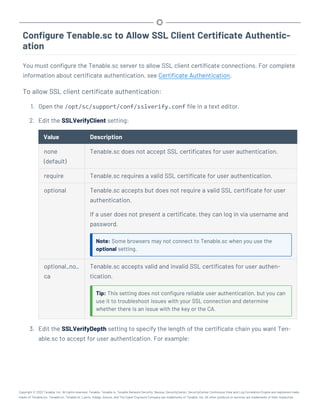 Configure Tenable.sc to Allow SSL Client Certificate Authentic-
ation
You must configure the Tenable.sc server to allow SSL client certificate connections. For complete
information about certificate authentication, see Certificate Authentication.
To allow SSL client certificate authentication:
1. Open the /opt/sc/support/conf/sslverify.conf file in a text editor.
2. Edit the SSLVerifyClient setting:
Value Description
none
(default)
Tenable.sc does not accept SSL certificates for user authentication.
require Tenable.sc requires a valid SSL certificate for user authentication.
optional Tenable.sc accepts but does not require a valid SSL certificate for user
authentication.
If a user does not present a certificate, they can log in via username and
password.
Note: Some browsers may not connect to Tenable.sc when you use the
optional setting.
optional_no_
ca
Tenable.sc accepts valid and invalid SSL certificates for user authen-
tication.
Tip: This setting does not configure reliable user authentication, but you can
use it to troubleshoot issues with your SSL connection and determine
whether there is an issue with the key or the CA.
3. Edit the SSLVerifyDepth setting to specify the length of the certificate chain you want Ten-
able.sc to accept for user authentication. For example:
Copyright © 2022 Tenable, Inc. All rights reserved. Tenable, Tenable.io, Tenable Network Security, Nessus, SecurityCenter, SecurityCenter Continuous View and Log Correlation Engine are registered trade-
marks of Tenable,Inc. Tenable.sc, Tenable.ot, Lumin, Indegy, Assure, and The Cyber Exposure Company are trademarks of Tenable, Inc. All other products or services are trademarks of their respective
 