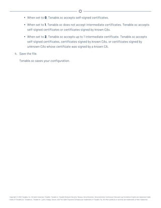 l When set to 0, Tenable.sc accepts self-signed certificates.
l When set to 1, Tenable.sc does not accept intermediate certificates. Tenable.sc accepts
self-signed certificates or certificates signed by known CAs.
l When set to 2, Tenable.sc accepts up to 1 intermediate certificate. Tenable.sc accepts
self-signed certificates, certificates signed by known CAs, or certificates signed by
unknown CAs whose certificate was signed by a known CA.
4. Save the file.
Tenable.sc saves your configuration.
Copyright © 2022 Tenable, Inc. All rights reserved. Tenable, Tenable.io, Tenable Network Security, Nessus, SecurityCenter, SecurityCenter Continuous View and Log Correlation Engine are registered trade-
marks of Tenable,Inc. Tenable.sc, Tenable.ot, Lumin, Indegy, Assure, and The Cyber Exposure Company are trademarks of Tenable, Inc. All other products or services are trademarks of their respective
 