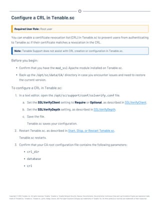 Configure a CRL in Tenable.sc
Required User Role: Root user
You can enable a certificate revocation list (CRL) in Tenable.sc to prevent users from authenticating
to Tenable.sc if their certificate matches a revocation in the CRL.
Note: Tenable Support does not assist with CRL creation or configuration in Tenable.sc.
Before you begin:
l Confirm that you have the mod_ssl Apache module installed on Tenable.sc.
l Back up the /opt/sc/data/CA/ directory in case you encounter issues and need to restore
the current version.
To configure a CRL in Tenable.sc:
1. In a text editor, open the /opt/sc/support/conf/sslverify.conf file.
a. Set the SSLVerifyClient setting to Require or Optional, as described in SSLVerifyClient.
b. Set the SSLVerifyDepth setting, as described in SSLVerifyDepth.
c. Save the file.
Tenable.sc saves your configuration.
2. Restart Tenable.sc, as described in Start, Stop, or Restart Tenable.sc.
Tenable.sc restarts.
3. Confirm that your CA root configuration file contains the following parameters:
l crl_dir
l database
l crl
Copyright © 2022 Tenable, Inc. All rights reserved. Tenable, Tenable.io, Tenable Network Security, Nessus, SecurityCenter, SecurityCenter Continuous View and Log Correlation Engine are registered trade-
marks of Tenable,Inc. Tenable.sc, Tenable.ot, Lumin, Indegy, Assure, and The Cyber Exposure Company are trademarks of Tenable, Inc. All other products or services are trademarks of their respective
 