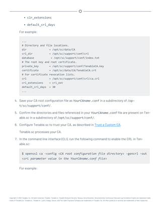 l clr_extensions
l default_crl_days
For example:
...
# Directory and file locations.
dir = /opt/sc/data/CA
crl_dir = /opt/sc/support/conf/crl
database = /opt/sc/support/conf/index.txt
# The root key and root certificate.
private_key = /opt/sc/support/conf/TenableCA.key
certificate = /opt/sc/data/CA/TenableCA.crt
# For certificate revocation lists.
crl = /opt/sc/support/conf/crl/ca.crl
crl_extensions = crl_ext
default_crl_days = 30
...
4. Save your CA root configuration file as YourCAname.conf in a subdirectory of /op-
t/sc/support/conf/.
5. Confirm the directories and files referenced in your YourCAname.conf file are present on Ten-
able.sc in a subdirectory of /opt/sc/support/conf/.
6. Configure Tenable.sc to trust your CA, as described in Trust a Custom CA.
Tenable.sc processes your CA.
7. In the command line interface (CLI), run the following command to enable the CRL in Ten-
able.sc:
$ openssl ca -config <CA root configuration file directory> -gencrl -out
<crl parameter value in the YourCAname.conf file>
For example:
Copyright © 2022 Tenable, Inc. All rights reserved. Tenable, Tenable.io, Tenable Network Security, Nessus, SecurityCenter, SecurityCenter Continuous View and Log Correlation Engine are registered trade-
marks of Tenable,Inc. Tenable.sc, Tenable.ot, Lumin, Indegy, Assure, and The Cyber Exposure Company are trademarks of Tenable, Inc. All other products or services are trademarks of their respective
 