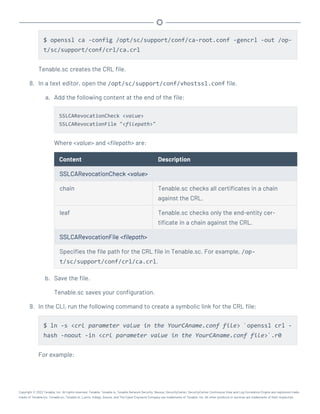 $ openssl ca -config /opt/sc/support/conf/ca-root.conf -gencrl -out /op-
t/sc/support/conf/crl/ca.crl
Tenable.sc creates the CRL file.
8. In a text editor, open the /opt/sc/support/conf/vhostssl.conf file.
a. Add the following content at the end of the file:
SSLCARevocationCheck <value>
SSLCARevocationFile "<filepath>"
Where <value> and <filepath> are:
Content Description
SSLCARevocationCheck <value>
chain Tenable.sc checks all certificates in a chain
against the CRL.
leaf Tenable.sc checks only the end-entity cer-
tificate in a chain against the CRL.
SSLCARevocationFile <filepath>
Specifies the file path for the CRL file in Tenable.sc. For example, /op-
t/sc/support/conf/crl/ca.crl.
b. Save the file.
Tenable.sc saves your configuration.
9. In the CLI, run the following command to create a symbolic link for the CRL file:
$ ln -s <crl parameter value in the YourCAname.conf file> `openssl crl -
hash -noout -in <crl parameter value in the YourCAname.conf file>`.r0
For example:
Copyright © 2022 Tenable, Inc. All rights reserved. Tenable, Tenable.io, Tenable Network Security, Nessus, SecurityCenter, SecurityCenter Continuous View and Log Correlation Engine are registered trade-
marks of Tenable,Inc. Tenable.sc, Tenable.ot, Lumin, Indegy, Assure, and The Cyber Exposure Company are trademarks of Tenable, Inc. All other products or services are trademarks of their respective
 