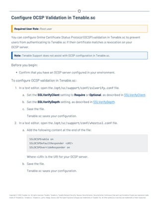 Configure OCSP Validation in Tenable.sc
Required User Role: Root user
You can configure Online Certificate Status Protocol (OCSP) validation in Tenable.sc to prevent
users from authenticating to Tenable.sc if their certificate matches a revocation on your
OCSP server.
Note: Tenable Support does not assist with OCSP configuration in Tenable.sc.
Before you begin:
l Confirm that you have an OCSP server configured in your environment.
To configure OCSP validation in Tenable.sc:
1. In a text editor, open the /opt/sc/support/conf/sslverify.conf file.
a. Set the SSLVerifyClient setting to Require or Optional, as described in SSLVerifyClient.
b. Set the SSLVerifyDepth setting, as described in SSLVerifyDepth.
c. Save the file.
Tenable.sc saves your configuration.
2. In a text editor, open the /opt/sc/support/conf/vhostssl.conf file.
a. Add the following content at the end of the file:
SSLOCSPEnable on
SSLOCSPDefaultResponder <URI>
SSLOCSPOverrideResponder on
Where <URI> is the URI for your OCSP server.
b. Save the file.
Tenable.sc saves your configuration.
Copyright © 2022 Tenable, Inc. All rights reserved. Tenable, Tenable.io, Tenable Network Security, Nessus, SecurityCenter, SecurityCenter Continuous View and Log Correlation Engine are registered trade-
marks of Tenable,Inc. Tenable.sc, Tenable.ot, Lumin, Indegy, Assure, and The Cyber Exposure Company are trademarks of Tenable, Inc. All other products or services are trademarks of their respective
 