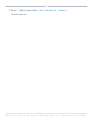 3. Restart Tenable.sc, as described in Start, Stop, or Restart Tenable.sc.
Tenable.sc restarts.
Copyright © 2022 Tenable, Inc. All rights reserved. Tenable, Tenable.io, Tenable Network Security, Nessus, SecurityCenter, SecurityCenter Continuous View and Log Correlation Engine are registered trade-
marks of Tenable,Inc. Tenable.sc, Tenable.ot, Lumin, Indegy, Assure, and The Cyber Exposure Company are trademarks of Tenable, Inc. All other products or services are trademarks of their respective
 