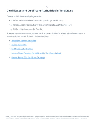 Certificates and Certificate Authorities in Tenable.sc
Tenable.sc includes the following defaults:
l a default Tenable.sc server certificate (SecurityCenter.crt)
l a Tenable.sc certificate authority (CA), which signs SecurityCenter.crt
l a DigiCert High Assurance EV Root CA
However, you may want to upload your own CAs or certificates for advanced configurations or to
resolve scanning issues. For more information, see:
l Tenable.sc Server Certificates
l Trust a Custom CA
l Certificate Authentication
l Custom Plugin Packages for NASL and CA Certificate Upload
l Manual Nessus SSL Certificate Exchange
Copyright © 2022 Tenable, Inc. All rights reserved. Tenable, Tenable.io, Tenable Network Security, Nessus, SecurityCenter, SecurityCenter Continuous View and Log Correlation Engine are registered trade-
marks of Tenable,Inc. Tenable.sc, Tenable.ot, Lumin, Indegy, Assure, and The Cyber Exposure Company are trademarks of Tenable, Inc. All other products or services are trademarks of their respective
 