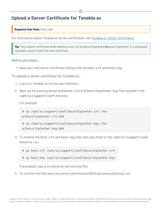 Upload a Server Certificate for Tenable.sc
Required User Role: Root user
For information about Tenable.sc server certificates, see Tenable.sc Server Certificates.
Tip: The custom certificate email address must not be SecurityCenter@SecurityCenter or subsequent
upgrades cannot retain the new certificate.
Before you begin:
l Save your new server certificate and key files as host.crt and host.key.
To upload a server certificate for Tenable.sc:
1. Log in to Tenable.sc via the user interface.
2. Back up the existing SecurityCenter.crt and SecurityCenter.key files located in the
/opt/sc/support/conf directory.
For example:
# cp /opt/sc/support/conf/SecurityCenter.crt /tm-
p/SecurityCenter.crt.bak
# cp /opt/sc/support/conf/SecurityCenter.key /tm-
p/SecurityCenter.key.bak
3. To rename the host.crt and host.key files and copy them to the /opt/sc/support/conf
directory, run:
# cp host.crt /opt/sc/support/conf/SecurityCenter.crt
# cp host.key /opt/sc/support/conf/SecurityCenter.key
If prompted, type y to overwrite the existing files.
4. To confirm the files have the correct permissions (640) and ownership (tns), run:
Copyright © 2022 Tenable, Inc. All rights reserved. Tenable, Tenable.io, Tenable Network Security, Nessus, SecurityCenter, SecurityCenter Continuous View and Log Correlation Engine are registered trade-
marks of Tenable,Inc. Tenable.sc, Tenable.ot, Lumin, Indegy, Assure, and The Cyber Exposure Company are trademarks of Tenable, Inc. All other products or services are trademarks of their respective
 