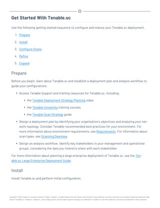 Get Started With Tenable.sc
Use the following getting started sequence to configure and mature your Tenable.sc deployment.
1. Prepare
2. Install
3. Configure Scans
4. Refine
5. Expand
Prepare
Before you begin, learn about Tenable.sc and establish a deployment plan and analysis workflow to
guide your configurations.
l Access Tenable Support and training resources for Tenable.sc, including:
l the Tenable Deployment Strategy Planning video
l the Tenable University training courses
l the Tenable Scan Strategy guide
l Design a deployment plan by identifying your organization's objectives and analyzing your net-
work topology. Consider Tenable-recommended best practices for your environment. For
more information about environment requirements, see Requirements. For information about
scan types, see Scanning Overview.
l Design an analysis workflow. Identify key stakeholders in your management and operational
groups, considering the data you intend to share with each stakeholder.
For more information about planning a large enterprise deployment of Tenable.sc, see the Ten-
able.sc Large Enterprise Deployment Guide.
Install
Install Tenable.sc and perform initial configuration.
Copyright © 2022 Tenable, Inc. All rights reserved. Tenable, Tenable.io, Tenable Network Security, Nessus, SecurityCenter, SecurityCenter Continuous View and Log Correlation Engine are registered trade-
marks of Tenable,Inc. Tenable.sc, Tenable.ot, Lumin, Indegy, Assure, and The Cyber Exposure Company are trademarks of Tenable, Inc. All other products or services are trademarks of their respective
 