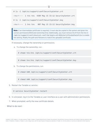 # ls -l /opt/sc/support/conf/SecurityCenter.crt
-rw-r---- 1 tns tns 4389 May 15 15:12 SecurityCenter.crt
# ls -l /opt/sc/support/conf/SecurityCenter.key
-rw-r---- 1 tns tns 887 May 15 15:12 SecurityCenter.key
Note: If an intermediate certificate is required, it must also be copied to the system and given the
correct permissions (640) and ownership (tns). Additionally, you must remove the # from the line in
/opt/sc/support/conf/vhostssl.conf that begins with #SSLCertificateChainFile to enable
the setting. Modify the path and filename to match the uploaded certificate.
If necessary, change the ownership or permissions.
a. To change the ownership, run:
# chown tns:tns /opt/sc/support/conf/SecurityCenter.crt
# chown tns:tns /opt/sc/support/conf/SecurityCenter.key
b. To change the permissions, run:
# chmod 640 /opt/sc/support/conf/SecurityCenter.crt
# chmod 640 /opt/sc/support/conf/SecurityCenter.key
5. Restart the Tenable.sc service:
# service SecurityCenter restart
6. In a browser, log in to the Tenable.sc user interface as a user with administrator permissions.
7. When prompted, verify the new certificate details.
What to do next:
Copyright © 2022 Tenable, Inc. All rights reserved. Tenable, Tenable.io, Tenable Network Security, Nessus, SecurityCenter, SecurityCenter Continuous View and Log Correlation Engine are registered trade-
marks of Tenable,Inc. Tenable.sc, Tenable.ot, Lumin, Indegy, Assure, and The Cyber Exposure Company are trademarks of Tenable, Inc. All other products or services are trademarks of their respective
 