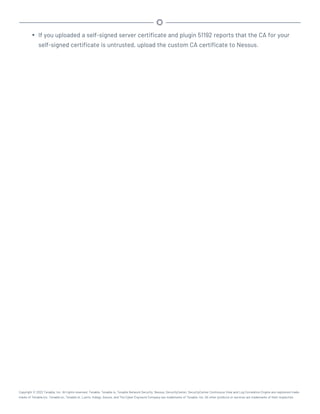 l If you uploaded a self-signed server certificate and plugin 51192 reports that the CA for your
self-signed certificate is untrusted, upload the custom CA certificate to Nessus.
Copyright © 2022 Tenable, Inc. All rights reserved. Tenable, Tenable.io, Tenable Network Security, Nessus, SecurityCenter, SecurityCenter Continuous View and Log Correlation Engine are registered trade-
marks of Tenable,Inc. Tenable.sc, Tenable.ot, Lumin, Indegy, Assure, and The Cyber Exposure Company are trademarks of Tenable, Inc. All other products or services are trademarks of their respective
 