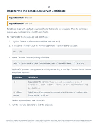 Regenerate the Tenable.sc Server Certificate
Required User Role: tns user
Required User Role: Root user
Tenable.sc ships with a default server certificate that is valid for two years. After the certificate
expires, you must regenerate the SSL certificate.
To regenerate the Tenable.sc SSL certificate:
1. Log in to Tenable.sc via the command line interface (CLI).
2. In the CLI in Tenable.sc, run the following command to switch to the tns user:
su - tns
3. As the tns user, run the following command:
/opt/sc/support/bin/php /opt/sc/src/tools/installSSLCertificate.php
(Optional) If you want to suppress the self-signed warning or specify a Common Name, include
an optional argument.
Argument Description
-q Suppresses the warning: This script generates a self-
signed SSL certificate, which is not recommended for
production.
-h <IP|host
name>
Specifies an IP address or hostname that will be used as the Common
Name for the certificate.
Tenable.sc generates a new certificate.
4. Run the following command to exit the tns user:
Copyright © 2022 Tenable, Inc. All rights reserved. Tenable, Tenable.io, Tenable Network Security, Nessus, SecurityCenter, SecurityCenter Continuous View and Log Correlation Engine are registered trade-
marks of Tenable,Inc. Tenable.sc, Tenable.ot, Lumin, Indegy, Assure, and The Cyber Exposure Company are trademarks of Tenable, Inc. All other products or services are trademarks of their respective
 