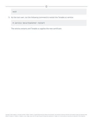exit
5. As the root user, run the following command to restart the Tenable.sc service:
# service SecurityCenter restart
The service restarts and Tenable.sc applies the new certificate.
Copyright © 2022 Tenable, Inc. All rights reserved. Tenable, Tenable.io, Tenable Network Security, Nessus, SecurityCenter, SecurityCenter Continuous View and Log Correlation Engine are registered trade-
marks of Tenable,Inc. Tenable.sc, Tenable.ot, Lumin, Indegy, Assure, and The Cyber Exposure Company are trademarks of Tenable, Inc. All other products or services are trademarks of their respective
 
