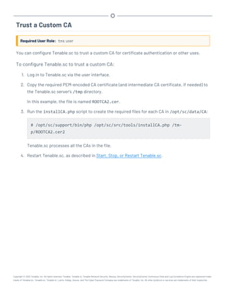 Trust a Custom CA
Required User Role: tns user
You can configure Tenable.sc to trust a custom CA for certificate authentication or other uses.
To configure Tenable.sc to trust a custom CA:
1. Log in to Tenable.sc via the user interface.
2. Copy the required PEM-encoded CA certificate (and intermediate CA certificate, if needed) to
the Tenable.sc server’s /tmp directory.
In this example, the file is named ROOTCA2.cer.
3. Run the installCA.php script to create the required files for each CA in /opt/sc/data/CA:
# /opt/sc/support/bin/php /opt/sc/src/tools/installCA.php /tm-
p/ROOTCA2.cer2
Tenable.sc processes all the CAs in the file.
4. Restart Tenable.sc, as described in Start, Stop, or Restart Tenable.sc.
Copyright © 2022 Tenable, Inc. All rights reserved. Tenable, Tenable.io, Tenable Network Security, Nessus, SecurityCenter, SecurityCenter Continuous View and Log Correlation Engine are registered trade-
marks of Tenable,Inc. Tenable.sc, Tenable.ot, Lumin, Indegy, Assure, and The Cyber Exposure Company are trademarks of Tenable, Inc. All other products or services are trademarks of their respective
 