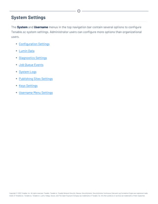 System Settings
The System and Username menus in the top navigation bar contain several options to configure
Tenable.sc system settings. Administrator users can configure more options than organizational
users.
l Configuration Settings
l Lumin Data
l Diagnostics Settings
l Job Queue Events
l System Logs
l Publishing Sites Settings
l Keys Settings
l Username Menu Settings
Copyright © 2022 Tenable, Inc. All rights reserved. Tenable, Tenable.io, Tenable Network Security, Nessus, SecurityCenter, SecurityCenter Continuous View and Log Correlation Engine are registered trade-
marks of Tenable,Inc. Tenable.sc, Tenable.ot, Lumin, Indegy, Assure, and The Cyber Exposure Company are trademarks of Tenable, Inc. All other products or services are trademarks of their respective
 