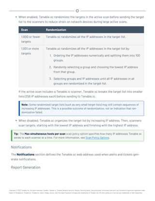 l When enabled, Tenable.sc randomizes the targets in the active scan before sending the target
list to the scanners to reduce strain on network devices during large active scans.
Scan Randomization
1,000 or fewer
targets
Tenable.sc randomizes all the IP addresses in the target list.
1,001 or more
targets
Tenable.sc randomizes all the IP addresses in the target list by:
1. Ordering the IP addresses numerically and splitting them into 100
groups.
2. Randomly selecting a group and choosing the lowest IP address
from that group.
3. Selecting groups and IP addresses until all IP addresses in all
groups are randomized in the target list.
If the active scan includes a Tenable.io scanner, Tenable.sc breaks the target list into smaller
lists (256 IP addresses each) before sending to Tenable.io.
Note: Some randomized target lists (such as very small target lists) may still contain sequences of
increasing IP addresses. This is a possible outcome of randomization, not an indication that ran-
domization failed.
l When disabled, Tenable.sc organizes the target list by increasing IP address. Then, scanners
scan targets, starting with the lowest IP address and finishing with the highest IP address.
Tip: The Max simultaneous hosts per scan scan policy option specifies how many IP addresses Tenable.sc
sends to each scanner at a time. For more information, see Scan Policy Options.
Notifications
The Notifications section defines the Tenable.sc web address used when alerts and tickets gen-
erate notifications.
Report Generation
Copyright © 2022 Tenable, Inc. All rights reserved. Tenable, Tenable.io, Tenable Network Security, Nessus, SecurityCenter, SecurityCenter Continuous View and Log Correlation Engine are registered trade-
marks of Tenable,Inc. Tenable.sc, Tenable.ot, Lumin, Indegy, Assure, and The Cyber Exposure Company are trademarks of Tenable, Inc. All other products or services are trademarks of their respective
 