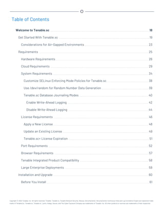 Table of Contents
Welcome to Tenable.sc 18
Get Started With Tenable.sc 19
Considerations for Air-Gapped Environments 23
Requirements 25
Hardware Requirements 26
Cloud Requirements 29
System Requirements 34
Customize SELinux Enforcing Mode Policies for Tenable.sc 38
Use /dev/random for Random Number Data Generation 39
Tenable.sc Database Journaling Modes 40
Enable Write-Ahead Logging 42
Disable Write-Ahead Logging 44
License Requirements 46
Apply a New License 48
Update an Existing License 49
Tenable.sc+ License Expiration 51
Port Requirements 52
Browser Requirements 57
Tenable Integrated Product Compatibility 58
Large Enterprise Deployments 59
Installation and Upgrade 60
Before You Install 61
Copyright © 2022 Tenable, Inc. All rights reserved. Tenable, Tenable.io, Tenable Network Security, Nessus, SecurityCenter, SecurityCenter Continuous View and Log Correlation Engine are registered trade-
marks of Tenable,Inc. Tenable.sc, Tenable.ot, Lumin, Indegy, Assure, and The Cyber Exposure Company are trademarks of Tenable, Inc. All other products or services are trademarks of their respective
 