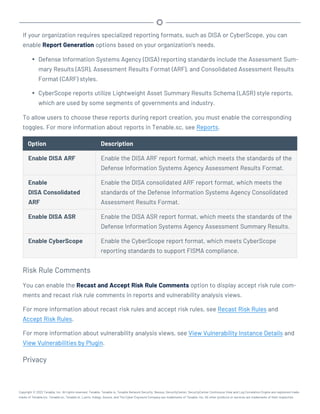 If your organization requires specialized reporting formats, such as DISA or CyberScope, you can
enable Report Generation options based on your organization's needs.
l Defense Information Systems Agency (DISA) reporting standards include the Assessment Sum-
mary Results (ASR), Assessment Results Format (ARF), and Consolidated Assessment Results
Format (CARF) styles.
l CyberScope reports utilize Lightweight Asset Summary Results Schema (LASR) style reports,
which are used by some segments of governments and industry.
To allow users to choose these reports during report creation, you must enable the corresponding
toggles. For more information about reports in Tenable.sc, see Reports.
Option Description
Enable DISA ARF Enable the DISA ARF report format, which meets the standards of the
Defense Information Systems Agency Assessment Results Format.
Enable
DISA Consolidated
ARF
Enable the DISA consolidated ARF report format, which meets the
standards of the Defense Information Systems Agency Consolidated
Assessment Results Format.
Enable DISA ASR Enable the DISA ASR report format, which meets the standards of the
Defense Information Systems Agency Assessment Summary Results.
Enable CyberScope Enable the CyberScope report format, which meets CyberScope
reporting standards to support FISMA compliance.
Risk Rule Comments
You can enable the Recast and Accept Risk Rule Comments option to display accept risk rule com-
ments and recast risk rule comments in reports and vulnerability analysis views.
For more information about recast risk rules and accept risk rules, see Recast Risk Rules and
Accept Risk Rules.
For more information about vulnerability analysis views, see View Vulnerability Instance Details and
View Vulnerabilities by Plugin.
Privacy
Copyright © 2022 Tenable, Inc. All rights reserved. Tenable, Tenable.io, Tenable Network Security, Nessus, SecurityCenter, SecurityCenter Continuous View and Log Correlation Engine are registered trade-
marks of Tenable,Inc. Tenable.sc, Tenable.ot, Lumin, Indegy, Assure, and The Cyber Exposure Company are trademarks of Tenable, Inc. All other products or services are trademarks of their respective
 