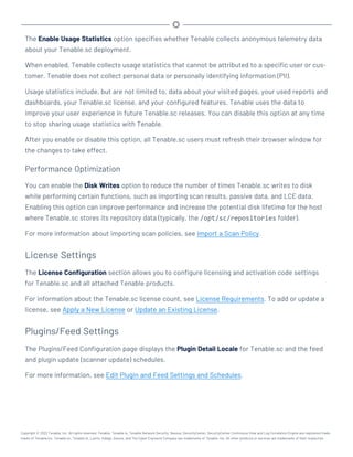 The Enable Usage Statistics option specifies whether Tenable collects anonymous telemetry data
about your Tenable.sc deployment.
When enabled, Tenable collects usage statistics that cannot be attributed to a specific user or cus-
tomer. Tenable does not collect personal data or personally identifying information (PII).
Usage statistics include, but are not limited to, data about your visited pages, your used reports and
dashboards, your Tenable.sc license, and your configured features. Tenable uses the data to
improve your user experience in future Tenable.sc releases. You can disable this option at any time
to stop sharing usage statistics with Tenable.
After you enable or disable this option, all Tenable.sc users must refresh their browser window for
the changes to take effect.
Performance Optimization
You can enable the Disk Writes option to reduce the number of times Tenable.sc writes to disk
while performing certain functions, such as importing scan results, passive data, and LCE data.
Enabling this option can improve performance and increase the potential disk lifetime for the host
where Tenable.sc stores its repository data (typically, the /opt/sc/repositories folder).
For more information about importing scan policies, see Import a Scan Policy.
License Settings
The License Configuration section allows you to configure licensing and activation code settings
for Tenable.sc and all attached Tenable products.
For information about the Tenable.sc license count, see License Requirements. To add or update a
license, see Apply a New License or Update an Existing License.
Plugins/Feed Settings
The Plugins/Feed Configuration page displays the Plugin Detail Locale for Tenable.sc and the feed
and plugin update (scanner update) schedules.
For more information, see Edit Plugin and Feed Settings and Schedules.
Copyright © 2022 Tenable, Inc. All rights reserved. Tenable, Tenable.io, Tenable Network Security, Nessus, SecurityCenter, SecurityCenter Continuous View and Log Correlation Engine are registered trade-
marks of Tenable,Inc. Tenable.sc, Tenable.ot, Lumin, Indegy, Assure, and The Cyber Exposure Company are trademarks of Tenable, Inc. All other products or services are trademarks of their respective
 