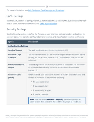 For more information, see Edit Plugin and Feed Settings and Schedules.
SAML Settings
Use the SAML section to configure SAML 2.0 or Shibboleth 2.0-based SAML authentication for Ten-
able.sc users. For more information, see SAML Authentication.
Security Settings
Use the Security section to define the Tenable.sc user interface login parameters and options for
account logins. You can also configure banners, headers, and classification headers and footers.
Option Description
Authentication Settings
Session Timeout The web session timeout in minutes (default: 60).
Maximum Login
Attempts
The maximum number of user login attempts Tenable.sc allows before
locking out the account (default: 20). To disable this feature, set the
value to 0.
Minimum Password
Length
This setting defines the minimum number of characters for passwords
of accounts created using the local TNS authentication access
(default: 3).
Password Com-
plexity
When enabled, user passwords must be at least 4 characters long and
contain at least one of each of the following:
l An uppercase letter
l A lowercase letter
l A numerical character
l A special character
Note: After you enable Password Complexity, Tenable.sc prompts all
users to reset their passwords the next time they log in to Tenable.sc.
Copyright © 2022 Tenable, Inc. All rights reserved. Tenable, Tenable.io, Tenable Network Security, Nessus, SecurityCenter, SecurityCenter Continuous View and Log Correlation Engine are registered trade-
marks of Tenable,Inc. Tenable.sc, Tenable.ot, Lumin, Indegy, Assure, and The Cyber Exposure Company are trademarks of Tenable, Inc. All other products or services are trademarks of their respective
 