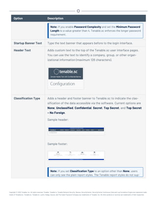 Option Description
Note: If you enable Password Complexity and set the Minimum Password
Length to a value greater than 4, Tenable.sc enforces the longer password
requirement.
Startup Banner Text Type the text banner that appears before to the login interface.
Header Text Adds custom text to the top of the Tenable.sc user interface pages.
You can use the text to identify a company, group, or other organ-
izational information (maximum 128 characters).
Classification Type Adds a header and footer banner to Tenable.sc to indicate the clas-
sification of the data accessible via the software. Current options are
None, Unclassified, Confidential, Secret, Top Secret, and Top Secret
– No Foreign.
Sample header:
Sample footer:
Note: If you set Classification Type to an option other than None, users
can only see the plain report styles. The Tenable report styles do not sup-
Copyright © 2022 Tenable, Inc. All rights reserved. Tenable, Tenable.io, Tenable Network Security, Nessus, SecurityCenter, SecurityCenter Continuous View and Log Correlation Engine are registered trade-
marks of Tenable,Inc. Tenable.sc, Tenable.ot, Lumin, Indegy, Assure, and The Cyber Exposure Company are trademarks of Tenable, Inc. All other products or services are trademarks of their respective
 