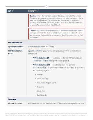 Option Description
Caution: Before the user that enabled WebSEAL logs out of Tenable.sc,
Tenable.sc strongly recommends confirming, in a separate session, that at
least one user (preferably an administrator user) is able to log in suc-
cessfully via WebSEAL. Otherwise, if there is an issue, no one will be able
to access Tenable.sc to turn WebSEAL off.
Caution: Any user created while WebSEAL is enabled will not have a pass-
word. An administrator must update the user account to establish a pass-
word. Any user that existed before enabling WebSEAL must revert to their
old password.
PHP Serialization
Operational Status Summarizes your current setting.
PHP Serialization
Mode
Specifies whether you want to allow or prevent PHP serialization in
Tenable.sc.
l PHP Serialization ON — Tenable.sc performs PHP serialization
and Tenable.sc features operate as expected.
l PHP Serialization OFF — Tenable.sc does not perform
PHP serialization and prevents users from importing or exporting
the following objects.
l Assets
l Scan policies
l Assurance Report Cards
l Reports
l Audit files
l Dashboards
Scanners
Picture in Picture When enabled, allows administrators to view and manage Nessus scan-
Copyright © 2022 Tenable, Inc. All rights reserved. Tenable, Tenable.io, Tenable Network Security, Nessus, SecurityCenter, SecurityCenter Continuous View and Log Correlation Engine are registered trade-
marks of Tenable,Inc. Tenable.sc, Tenable.ot, Lumin, Indegy, Assure, and The Cyber Exposure Company are trademarks of Tenable, Inc. All other products or services are trademarks of their respective
 