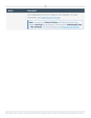 Option Description
ner configurations from the Tenable.sc user interface. For more
information, see Enable Picture in Picture.
Note: You cannot use Picture in Picture with a Nessus scanner if you
enabled Use Proxy for the scanner or if the scanner's Authentication Type
is SSL Certificate. For more information, see Nessus Scanner Settings.
Copyright © 2022 Tenable, Inc. All rights reserved. Tenable, Tenable.io, Tenable Network Security, Nessus, SecurityCenter, SecurityCenter Continuous View and Log Correlation Engine are registered trade-
marks of Tenable,Inc. Tenable.sc, Tenable.ot, Lumin, Indegy, Assure, and The Cyber Exposure Company are trademarks of Tenable, Inc. All other products or services are trademarks of their respective
 