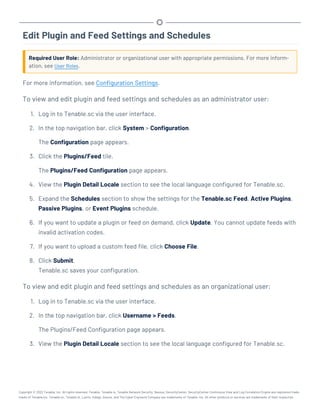 Edit Plugin and Feed Settings and Schedules
Required User Role: Administrator or organizational user with appropriate permissions. For more inform-
ation, see User Roles.
For more information, see Configuration Settings.
To view and edit plugin and feed settings and schedules as an administrator user:
1. Log in to Tenable.sc via the user interface.
2. In the top navigation bar, click System > Configuration.
The Configuration page appears.
3. Click the Plugins/Feed tile.
The Plugins/Feed Configuration page appears.
4. View the Plugin Detail Locale section to see the local language configured for Tenable.sc.
5. Expand the Schedules section to show the settings for the Tenable.sc Feed, Active Plugins,
Passive Plugins, or Event Plugins schedule.
6. If you want to update a plugin or feed on demand, click Update. You cannot update feeds with
invalid activation codes.
7. If you want to upload a custom feed file, click Choose File.
8. Click Submit.
Tenable.sc saves your configuration.
To view and edit plugin and feed settings and schedules as an organizational user:
1. Log in to Tenable.sc via the user interface.
2. In the top navigation bar, click Username > Feeds.
The Plugins/Feed Configuration page appears.
3. View the Plugin Detail Locale section to see the local language configured for Tenable.sc.
Copyright © 2022 Tenable, Inc. All rights reserved. Tenable, Tenable.io, Tenable Network Security, Nessus, SecurityCenter, SecurityCenter Continuous View and Log Correlation Engine are registered trade-
marks of Tenable,Inc. Tenable.sc, Tenable.ot, Lumin, Indegy, Assure, and The Cyber Exposure Company are trademarks of Tenable, Inc. All other products or services are trademarks of their respective
 