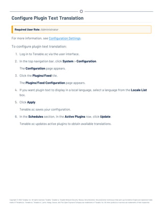 Configure Plugin Text Translation
Required User Role: Administrator
For more information, see Configuration Settings.
To configure plugin text translation:
1. Log in to Tenable.sc via the user interface.
2. In the top navigation bar, click System > Configuration.
The Configuration page appears.
3. Click the Plugins/Feed tile.
The Plugins/Feed Configuration page appears.
4. If you want plugin text to display in a local language, select a language from the Locale List
box.
5. Click Apply.
Tenable.sc saves your configuration.
6. In the Schedules section, in the Active Plugins row, click Update.
Tenable.sc updates active plugins to obtain available translations.
Copyright © 2022 Tenable, Inc. All rights reserved. Tenable, Tenable.io, Tenable Network Security, Nessus, SecurityCenter, SecurityCenter Continuous View and Log Correlation Engine are registered trade-
marks of Tenable,Inc. Tenable.sc, Tenable.ot, Lumin, Indegy, Assure, and The Cyber Exposure Company are trademarks of Tenable, Inc. All other products or services are trademarks of their respective
 