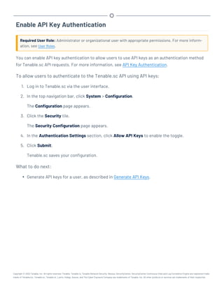 Enable API Key Authentication
Required User Role: Administrator or organizational user with appropriate permissions. For more inform-
ation, see User Roles.
You can enable API key authentication to allow users to use API keys as an authentication method
for Tenable.sc API requests. For more information, see API Key Authentication.
To allow users to authenticate to the Tenable.sc API using API keys:
1. Log in to Tenable.sc via the user interface.
2. In the top navigation bar, click System > Configuration.
The Configuration page appears.
3. Click the Security tile.
The Security Configuration page appears.
4. In the Authentication Settings section, click Allow API Keys to enable the toggle.
5. Click Submit.
Tenable.sc saves your configuration.
What to do next:
l Generate API keys for a user, as described in Generate API Keys.
Copyright © 2022 Tenable, Inc. All rights reserved. Tenable, Tenable.io, Tenable Network Security, Nessus, SecurityCenter, SecurityCenter Continuous View and Log Correlation Engine are registered trade-
marks of Tenable,Inc. Tenable.sc, Tenable.ot, Lumin, Indegy, Assure, and The Cyber Exposure Company are trademarks of Tenable, Inc. All other products or services are trademarks of their respective
 