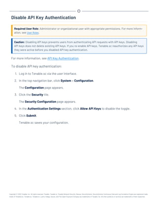 Disable API Key Authentication
Required User Role: Administrator or organizational user with appropriate permissions. For more inform-
ation, see User Roles.
Caution: Disabling API keys prevents users from authenticating API requests with API keys. Disabling
API keys does not delete existing API keys. If you re-enable API keys, Tenable.sc reauthorizes any API keys
they were active before you disabled API key authentication.
For more information, see API Key Authentication.
To disable API key authentication:
1. Log in to Tenable.sc via the user interface.
2. In the top navigation bar, click System > Configuration.
The Configuration page appears.
3. Click the Security tile.
The Security Configuration page appears.
4. In the Authentication Settings section, click Allow API Keys to disable the toggle.
5. Click Submit.
Tenable.sc saves your configuration.
Copyright © 2022 Tenable, Inc. All rights reserved. Tenable, Tenable.io, Tenable Network Security, Nessus, SecurityCenter, SecurityCenter Continuous View and Log Correlation Engine are registered trade-
marks of Tenable,Inc. Tenable.sc, Tenable.ot, Lumin, Indegy, Assure, and The Cyber Exposure Company are trademarks of Tenable, Inc. All other products or services are trademarks of their respective
 