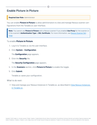Enable Picture in Picture
Required User Role: Administrator
You can enable Picture in Picture to allow administrators to view and manage Nessus scanner con-
figurations from the Tenable.sc user interface.
Note: You cannot use Picture in Picture with a Nessus scanner if you enabled Use Proxy for the scanner or
if the scanner's Authentication Type is SSL Certificate. For more information, see Nessus Scanner Set-
tings.
To enable Picture in Picture:
1. Log in to Tenable.sc via the user interface.
2. Click System > Configuration.
The Configuration page appears.
3. Click the Security tile.
The Security Configuration page appears.
4. In the Scanners section, click Picture in Picture to enable the toggle.
5. Click Submit.
Tenable.sc saves your configuration.
What to do next:
l View and manage your Nessus instances in Tenable.sc, as described in View Nessus Instances
in Tenable.sc.
Copyright © 2022 Tenable, Inc. All rights reserved. Tenable, Tenable.io, Tenable Network Security, Nessus, SecurityCenter, SecurityCenter Continuous View and Log Correlation Engine are registered trade-
marks of Tenable,Inc. Tenable.sc, Tenable.ot, Lumin, Indegy, Assure, and The Cyber Exposure Company are trademarks of Tenable, Inc. All other products or services are trademarks of their respective
 