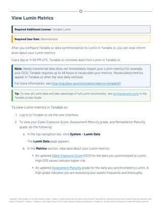 View Lumin Metrics
Required Additional License: Tenable Lumin
Required User Role: Administrator
After you configure Tenable.sc data synchronization to Lumin in Tenable.io, you can view inform-
ation about your Lumin metrics.
Every day at 11:00 PM UTC, Tenable.sc retrieves data from Lumin in Tenable.io.
Note: Newly transferred data does not immediately impact your Lumin metrics (for example,
your CES). Tenable requires up to 48 hours to recalculate your metrics. Recalculated metrics
appear in Tenable.sc after the next daily retrieval.
For more information, see How long does synchronization take to complete?.
Tip: To view all Lumin data and take advantage of full Lumin functionality, see Get Started with Lumin in the
Tenable.io User Guide.
To view Lumin metrics in Tenable.sc:
1. Log in to Tenable.sc via the user interface.
2. To view your Cyber Exposure Score, Assessment Maturity grade, and Remediation Maturity
grade, do the following:
a. In the top navigation bar, click System > Lumin Data.
The Lumin Data page appears.
b. In the Metrics section, view data about your Lumin metrics.
l An updated Cyber Exposure Score (CES) for the data you synchronized to Lumin.
High CES values indicate higher risk.
l An updated Assessment Maturity grade for the data you synchronized to Lumin. A
high grade indicates you are assessing your assets frequently and thoroughly.
Copyright © 2022 Tenable, Inc. All rights reserved. Tenable, Tenable.io, Tenable Network Security, Nessus, SecurityCenter, SecurityCenter Continuous View and Log Correlation Engine are registered trade-
marks of Tenable,Inc. Tenable.sc, Tenable.ot, Lumin, Indegy, Assure, and The Cyber Exposure Company are trademarks of Tenable, Inc. All other products or services are trademarks of their respective
 