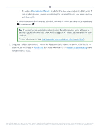 l An updated Remediation Maturity grade for the data you synchronized to Lumin. A
high grade indicates you are remediating the vulnerabilities on your assets quickly
and thoroughly.
If a metric changed since the last retrieval, Tenable.sc identifies if the value increased (
) or decreased ( ).
Tip: If you performed an initial synchronization, Tenable requires up to 48 hours to
calculate your Lumin metrics. Then, metrics appear in Tenable.sc after the next daily
retrieval.
For more information, see How long does synchronization take to complete?.
3. (Requires Tenable.sc+ license) To view the Asset Criticality Rating for a host, view details for
the host, as described in View Hosts. For more information, see Asset Criticality Rating in the
Tenable.io User Guide.
Copyright © 2022 Tenable, Inc. All rights reserved. Tenable, Tenable.io, Tenable Network Security, Nessus, SecurityCenter, SecurityCenter Continuous View and Log Correlation Engine are registered trade-
marks of Tenable,Inc. Tenable.sc, Tenable.ot, Lumin, Indegy, Assure, and The Cyber Exposure Company are trademarks of Tenable, Inc. All other products or services are trademarks of their respective
 