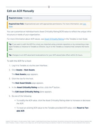 Edit an ACR Manually
Required License: Tenable.sc+
Required User Role: Organizational user with appropriate permissions. For more information, see User
Roles.
You can customize an individual host's Asset Criticality Rating (ACR) value to reflect the unique infra-
structure or needs of your organization.
For more information about ACR values, see Asset Criticality Rating in the Tenable.io User Guide.
Tip: If you want to edit the ACR for a host you imported using a remote repository or by connecting a man-
aged Tenable.sc instance to Tenable.sc Director, log in to the Tenable.sc instance that contains the host's
data.
Tip: Changes to an ACR value (and recalculations for your ACR values) take effect within 24 hours.
To edit the ACR for a host:
1. Log in to Tenable.sc via the user interface.
2. Click Assets > Host Assets.
The Host Assets page appears.
3. Click the row for the host.
The Host Asset Details page appears.
4. In the Asset Criticality Rating section, click the button.
The Edit Asset Criticality Rating plane appears.
5. Do one of the following:
l To modify the ACR value, click the Asset Criticality Rating slider to increase or decrease
the ACR.
l To reset an existing ACR value to the Tenable-provided ACR value, click Reset to Ten-
able ACR.
Copyright © 2022 Tenable, Inc. All rights reserved. Tenable, Tenable.io, Tenable Network Security, Nessus, SecurityCenter, SecurityCenter Continuous View and Log Correlation Engine are registered trade-
marks of Tenable,Inc. Tenable.sc, Tenable.ot, Lumin, Indegy, Assure, and The Cyber Exposure Company are trademarks of Tenable, Inc. All other products or services are trademarks of their respective
 