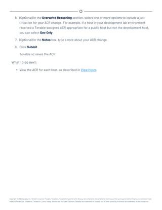 6. (Optional) In the Overwrite Reasoning section, select one or more options to include a jus-
tification for your ACR change. For example, if a host in your development lab environment
received a Tenable-assigned ACR appropriate for a public host but not the development host,
you can select Dev Only.
7. (Optional) In the Notes box, type a note about your ACR change.
8. Click Submit.
Tenable.sc saves the ACR.
What to do next:
l View the ACR for each host, as described in View Hosts.
Copyright © 2022 Tenable, Inc. All rights reserved. Tenable, Tenable.io, Tenable Network Security, Nessus, SecurityCenter, SecurityCenter Continuous View and Log Correlation Engine are registered trade-
marks of Tenable,Inc. Tenable.sc, Tenable.ot, Lumin, Indegy, Assure, and The Cyber Exposure Company are trademarks of Tenable, Inc. All other products or services are trademarks of their respective
 