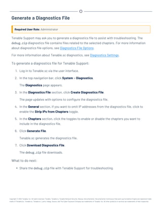 Generate a Diagnostics File
Required User Role: Administrator
Tenable Support may ask you to generate a diagnostics file to assist with troubleshooting. The
debug.zip diagnostics file contains files related to the selected chapters. For more information
about diagnostics file options, see Diagnostics File Options.
For more information about Tenable.sc diagnostics, see Diagnostics Settings.
To generate a diagnostics file for Tenable Support:
1. Log in to Tenable.sc via the user interface.
2. In the top navigation bar, click System > Diagnostics.
The Diagnostics page appears.
3. In the Diagnostics File section, click Create Diagnostics File.
The page updates with options to configure the diagnostics file.
4. In the General section, if you want to omit IP addresses from the diagnostics file, click to
enable the Strip IPs from Chapters toggle.
5. In the Chapters section, click the toggles to enable or disable the chapters you want to
include in the diagnostics file.
6. Click Generate File.
Tenable.sc generates the diagnostics file.
7. Click Download Diagnostics File.
The debug.zip file downloads.
What to do next:
l Share the debug.zip file with Tenable Support for troubleshooting.
Copyright © 2022 Tenable, Inc. All rights reserved. Tenable, Tenable.io, Tenable Network Security, Nessus, SecurityCenter, SecurityCenter Continuous View and Log Correlation Engine are registered trade-
marks of Tenable,Inc. Tenable.sc, Tenable.ot, Lumin, Indegy, Assure, and The Cyber Exposure Company are trademarks of Tenable, Inc. All other products or services are trademarks of their respective
 