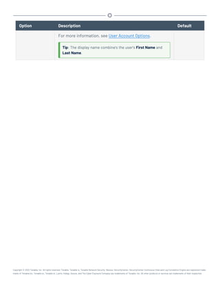 Option Description Default
For more information, see User Account Options.
Tip: The display name combine's the user's First Name and
Last Name.
Copyright © 2022 Tenable, Inc. All rights reserved. Tenable, Tenable.io, Tenable Network Security, Nessus, SecurityCenter, SecurityCenter Continuous View and Log Correlation Engine are registered trade-
marks of Tenable,Inc. Tenable.sc, Tenable.ot, Lumin, Indegy, Assure, and The Cyber Exposure Company are trademarks of Tenable, Inc. All other products or services are trademarks of their respective
 