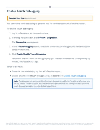 Enable Touch Debugging
Required User Role: Administrator
You can enable touch debugging to generate logs for troubleshooting with Tenable Support.
To enable touch debugging:
1. Log in to Tenable.sc via the user interface.
2. In the top navigation bar, click System > Diagnostics.
The Diagnostics page appears.
3. In the Touch Debugging section, select one or more touch debugging logs Tenable Support
asked you to enable.
4. Click Enable/Disable Touch Debugging.
Tenable.sc enables the touch debugging logs you selected and saves the corresponding log
files to /opt/sc/admin/logs.
What to do next:
l Share the touch debugging log files with Tenable Support.
l Disable any unneeded touch debugging logs, as described in Disable Touch Debugging.
Note: Tenable does not recommend leaving touch debugging enabled on Tenable.sc after you send
the log files to Tenable Support. You may experience performance and storage issues if you leave
touch debugging enabled for extended periods of time.
Copyright © 2022 Tenable, Inc. All rights reserved. Tenable, Tenable.io, Tenable Network Security, Nessus, SecurityCenter, SecurityCenter Continuous View and Log Correlation Engine are registered trade-
marks of Tenable,Inc. Tenable.sc, Tenable.ot, Lumin, Indegy, Assure, and The Cyber Exposure Company are trademarks of Tenable, Inc. All other products or services are trademarks of their respective
 