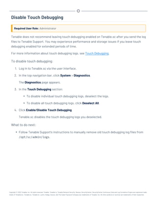 Disable Touch Debugging
Required User Role: Administrator
Tenable does not recommend leaving touch debugging enabled on Tenable.sc after you send the log
files to Tenable Support. You may experience performance and storage issues if you leave touch
debugging enabled for extended periods of time.
For more information about touch debugging logs, see Touch Debugging.
To disable touch debugging:
1. Log in to Tenable.sc via the user interface.
2. In the top navigation bar, click System > Diagnostics.
The Diagnostics page appears.
3. In the Touch Debugging section:
l To disable individual touch debugging logs, deselect the logs.
l To disable all touch debugging logs, click Deselect All.
4. Click Enable/Disable Touch Debugging.
Tenable.sc disables the touch debugging logs you deselected.
What to do next:
l Follow Tenable Support's instructions to manually remove old touch debugging log files from
/opt/sc/admin/logs.
Copyright © 2022 Tenable, Inc. All rights reserved. Tenable, Tenable.io, Tenable Network Security, Nessus, SecurityCenter, SecurityCenter Continuous View and Log Correlation Engine are registered trade-
marks of Tenable,Inc. Tenable.sc, Tenable.ot, Lumin, Indegy, Assure, and The Cyber Exposure Company are trademarks of Tenable, Inc. All other products or services are trademarks of their respective
 
