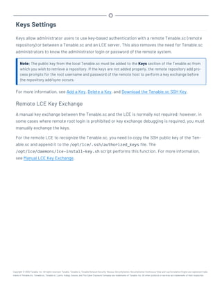 Keys Settings
Keys allow administrator users to use key-based authentication with a remote Tenable.sc (remote
repository) or between a Tenable.sc and an LCE server. This also removes the need for Tenable.sc
administrators to know the administrator login or password of the remote system.
Note: The public key from the local Tenable.sc must be added to the Keys section of the Tenable.sc from
which you wish to retrieve a repository. If the keys are not added properly, the remote repository add pro-
cess prompts for the root username and password of the remote host to perform a key exchange before
the repository add/sync occurs.
For more information, see Add a Key, Delete a Key, and Download the Tenable.sc SSH Key.
Remote LCE Key Exchange
A manual key exchange between the Tenable.sc and the LCE is normally not required; however, in
some cases where remote root login is prohibited or key exchange debugging is required, you must
manually exchange the keys.
For the remote LCE to recognize the Tenable.sc, you need to copy the SSH public key of the Ten-
able.sc and append it to the /opt/lce/.ssh/authorized_keys file. The
/opt/lce/daemons/lce-install-key.sh script performs this function. For more information,
see Manual LCE Key Exchange.
Copyright © 2022 Tenable, Inc. All rights reserved. Tenable, Tenable.io, Tenable Network Security, Nessus, SecurityCenter, SecurityCenter Continuous View and Log Correlation Engine are registered trade-
marks of Tenable,Inc. Tenable.sc, Tenable.ot, Lumin, Indegy, Assure, and The Cyber Exposure Company are trademarks of Tenable, Inc. All other products or services are trademarks of their respective
 