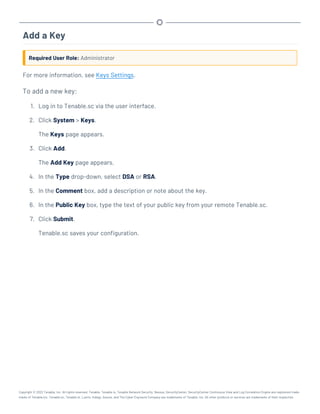 Add a Key
Required User Role: Administrator
For more information, see Keys Settings.
To add a new key:
1. Log in to Tenable.sc via the user interface.
2. Click System > Keys.
The Keys page appears.
3. Click Add.
The Add Key page appears.
4. In the Type drop-down, select DSA or RSA.
5. In the Comment box, add a description or note about the key.
6. In the Public Key box, type the text of your public key from your remote Tenable.sc.
7. Click Submit.
Tenable.sc saves your configuration.
Copyright © 2022 Tenable, Inc. All rights reserved. Tenable, Tenable.io, Tenable Network Security, Nessus, SecurityCenter, SecurityCenter Continuous View and Log Correlation Engine are registered trade-
marks of Tenable,Inc. Tenable.sc, Tenable.ot, Lumin, Indegy, Assure, and The Cyber Exposure Company are trademarks of Tenable, Inc. All other products or services are trademarks of their respective
 