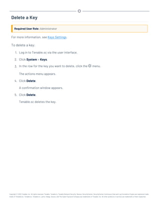 Delete a Key
Required User Role: Administrator
For more information, see Keys Settings.
To delete a key:
1. Log in to Tenable.sc via the user interface.
2. Click System > Keys.
3. In the row for the key you want to delete, click the menu.
The actions menu appears.
4. Click Delete.
A confirmation window appears.
5. Click Delete.
Tenable.sc deletes the key.
Copyright © 2022 Tenable, Inc. All rights reserved. Tenable, Tenable.io, Tenable Network Security, Nessus, SecurityCenter, SecurityCenter Continuous View and Log Correlation Engine are registered trade-
marks of Tenable,Inc. Tenable.sc, Tenable.ot, Lumin, Indegy, Assure, and The Cyber Exposure Company are trademarks of Tenable, Inc. All other products or services are trademarks of their respective
 
