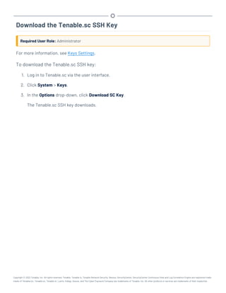 Download the Tenable.sc SSH Key
Required User Role: Administrator
For more information, see Keys Settings.
To download the Tenable.sc SSH key:
1. Log in to Tenable.sc via the user interface.
2. Click System > Keys.
3. In the Options drop-down, click Download SC Key.
The Tenable.sc SSH key downloads.
Copyright © 2022 Tenable, Inc. All rights reserved. Tenable, Tenable.io, Tenable Network Security, Nessus, SecurityCenter, SecurityCenter Continuous View and Log Correlation Engine are registered trade-
marks of Tenable,Inc. Tenable.sc, Tenable.ot, Lumin, Indegy, Assure, and The Cyber Exposure Company are trademarks of Tenable, Inc. All other products or services are trademarks of their respective
 
