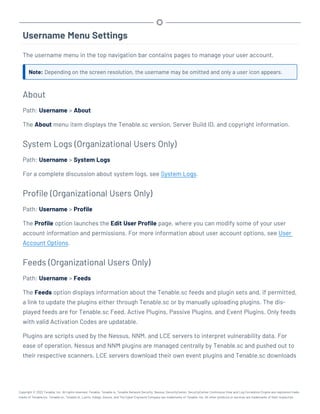 Username Menu Settings
The username menu in the top navigation bar contains pages to manage your user account.
Note: Depending on the screen resolution, the username may be omitted and only a user icon appears.
About
Path: Username > About
The About menu item displays the Tenable.sc version, Server Build ID, and copyright information.
System Logs (Organizational Users Only)
Path: Username > System Logs
For a complete discussion about system logs, see System Logs.
Profile (Organizational Users Only)
Path: Username > Profile
The Profile option launches the Edit User Profile page, where you can modify some of your user
account information and permissions. For more information about user account options, see User
Account Options.
Feeds (Organizational Users Only)
Path: Username > Feeds
The Feeds option displays information about the Tenable.sc feeds and plugin sets and, if permitted,
a link to update the plugins either through Tenable.sc or by manually uploading plugins. The dis-
played feeds are for Tenable.sc Feed, Active Plugins, Passive Plugins, and Event Plugins. Only feeds
with valid Activation Codes are updatable.
Plugins are scripts used by the Nessus, NNM, and LCE servers to interpret vulnerability data. For
ease of operation, Nessus and NNM plugins are managed centrally by Tenable.sc and pushed out to
their respective scanners. LCE servers download their own event plugins and Tenable.sc downloads
Copyright © 2022 Tenable, Inc. All rights reserved. Tenable, Tenable.io, Tenable Network Security, Nessus, SecurityCenter, SecurityCenter Continuous View and Log Correlation Engine are registered trade-
marks of Tenable,Inc. Tenable.sc, Tenable.ot, Lumin, Indegy, Assure, and The Cyber Exposure Company are trademarks of Tenable, Inc. All other products or services are trademarks of their respective
 