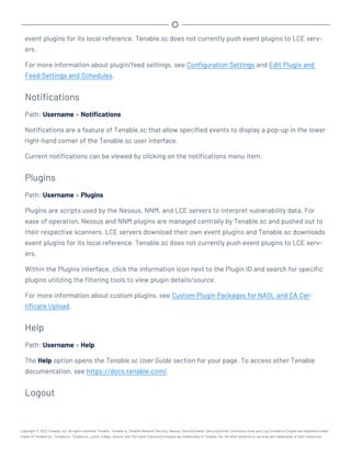 event plugins for its local reference. Tenable.sc does not currently push event plugins to LCE serv-
ers.
For more information about plugin/feed settings, see Configuration Settings and Edit Plugin and
Feed Settings and Schedules.
Notifications
Path: Username > Notifications
Notifications are a feature of Tenable.sc that allow specified events to display a pop-up in the lower
right-hand corner of the Tenable.sc user interface.
Current notifications can be viewed by clicking on the notifications menu item.
Plugins
Path: Username > Plugins
Plugins are scripts used by the Nessus, NNM, and LCE servers to interpret vulnerability data. For
ease of operation, Nessus and NNM plugins are managed centrally by Tenable.sc and pushed out to
their respective scanners. LCE servers download their own event plugins and Tenable.sc downloads
event plugins for its local reference. Tenable.sc does not currently push event plugins to LCE serv-
ers.
Within the Plugins interface, click the information icon next to the Plugin ID and search for specific
plugins utilizing the filtering tools to view plugin details/source.
For more information about custom plugins, see Custom Plugin Packages for NASL and CA Cer-
tificate Upload.
Help
Path: Username > Help
The Help option opens the Tenable.sc User Guide section for your page. To access other Tenable
documentation, see https://docs.tenable.com/.
Logout
Copyright © 2022 Tenable, Inc. All rights reserved. Tenable, Tenable.io, Tenable Network Security, Nessus, SecurityCenter, SecurityCenter Continuous View and Log Correlation Engine are registered trade-
marks of Tenable,Inc. Tenable.sc, Tenable.ot, Lumin, Indegy, Assure, and The Cyber Exposure Company are trademarks of Tenable, Inc. All other products or services are trademarks of their respective
 
