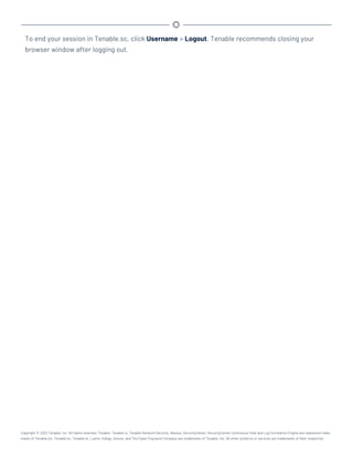 To end your session in Tenable.sc, click Username > Logout. Tenable recommends closing your
browser window after logging out.
Copyright © 2022 Tenable, Inc. All rights reserved. Tenable, Tenable.io, Tenable Network Security, Nessus, SecurityCenter, SecurityCenter Continuous View and Log Correlation Engine are registered trade-
marks of Tenable,Inc. Tenable.sc, Tenable.ot, Lumin, Indegy, Assure, and The Cyber Exposure Company are trademarks of Tenable, Inc. All other products or services are trademarks of their respective
 