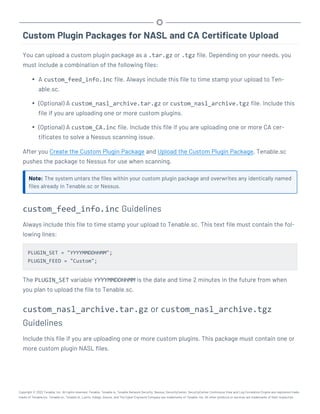 Custom Plugin Packages for NASL and CA Certificate Upload
You can upload a custom plugin package as a .tar.gz or .tgz file. Depending on your needs, you
must include a combination of the following files:
l A custom_feed_info.inc file. Always include this file to time stamp your upload to Ten-
able.sc.
l (Optional) A custom_nasl_archive.tar.gz or custom_nasl_archive.tgz file. Include this
file if you are uploading one or more custom plugins.
l (Optional) A custom_CA.inc file. Include this file if you are uploading one or more CA cer-
tificates to solve a Nessus scanning issue.
After you Create the Custom Plugin Package and Upload the Custom Plugin Package, Tenable.sc
pushes the package to Nessus for use when scanning.
Note: The system untars the files within your custom plugin package and overwrites any identically named
files already in Tenable.sc or Nessus.
custom_feed_info.inc Guidelines
Always include this file to time stamp your upload to Tenable.sc. This text file must contain the fol-
lowing lines:
PLUGIN_SET = "YYYYMMDDHHMM";
PLUGIN_FEED = "Custom";
The PLUGIN_SET variable YYYYMMDDHHMM is the date and time 2 minutes in the future from when
you plan to upload the file to Tenable.sc.
custom_nasl_archive.tar.gz or custom_nasl_archive.tgz
Guidelines
Include this file if you are uploading one or more custom plugins. This package must contain one or
more custom plugin NASL files.
Copyright © 2022 Tenable, Inc. All rights reserved. Tenable, Tenable.io, Tenable Network Security, Nessus, SecurityCenter, SecurityCenter Continuous View and Log Correlation Engine are registered trade-
marks of Tenable,Inc. Tenable.sc, Tenable.ot, Lumin, Indegy, Assure, and The Cyber Exposure Company are trademarks of Tenable, Inc. All other products or services are trademarks of their respective
 