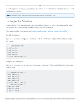 All custom plugins must have unique Plugin ID numbers and have family associations based on exist-
ing Tenable.sc families.
Note: Tenable Support does not assist with creating custom plugin NASL files.
custom_CA.inc Guidelines
Include this file if you are uploading one or more CA certificates to solve a Nessus scanning issue.
This text file must contain PEM-encoded (Base64) CA certificate text.
For troubleshooting information, see Troubleshooting Issues with the custom_CA.inc File.
One CA Certificate
If you need to include a single CA certificate, paste the PEM-encoded (Base64) certificate directly
into the file.
-----BEGIN CERTIFICATE-----
certificatetext
certificatetext
certificatetext
certificatetext
-----END CERTIFICATE-----
Multiple CA Certificates
If you need to include two or more CA certificates, include the PEM-encoded (Base64) certificates
back-to-back.
-----BEGIN CERTIFICATE-----
certificate1text
certificate1text
certificate1text
certificate1text
-----END CERTIFICATE-----
-----BEGIN CERTIFICATE-----
certificate2text
certificate2text
certificate2text
Copyright © 2022 Tenable, Inc. All rights reserved. Tenable, Tenable.io, Tenable Network Security, Nessus, SecurityCenter, SecurityCenter Continuous View and Log Correlation Engine are registered trade-
marks of Tenable,Inc. Tenable.sc, Tenable.ot, Lumin, Indegy, Assure, and The Cyber Exposure Company are trademarks of Tenable, Inc. All other products or services are trademarks of their respective
 
