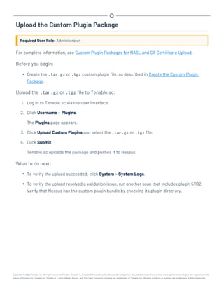 Upload the Custom Plugin Package
Required User Role: Administrator
For complete information, see Custom Plugin Packages for NASL and CA Certificate Upload.
Before you begin:
l Create the .tar.gz or .tgz custom plugin file, as described in Create the Custom Plugin
Package.
Upload the .tar.gz or .tgz file to Tenable.sc:
1. Log in to Tenable.sc via the user interface.
2. Click Username > Plugins.
The Plugins page appears.
3. Click Upload Custom Plugins and select the .tar.gz or .tgz file.
4. Click Submit.
Tenable.sc uploads the package and pushes it to Nessus.
What to do next:
l To verify the upload succeeded, click System > System Logs.
l To verify the upload resolved a validation issue, run another scan that includes plugin 51192.
Verify that Nessus has the custom plugin bundle by checking its plugin directory.
Copyright © 2022 Tenable, Inc. All rights reserved. Tenable, Tenable.io, Tenable Network Security, Nessus, SecurityCenter, SecurityCenter Continuous View and Log Correlation Engine are registered trade-
marks of Tenable,Inc. Tenable.sc, Tenable.ot, Lumin, Indegy, Assure, and The Cyber Exposure Company are trademarks of Tenable, Inc. All other products or services are trademarks of their respective
 