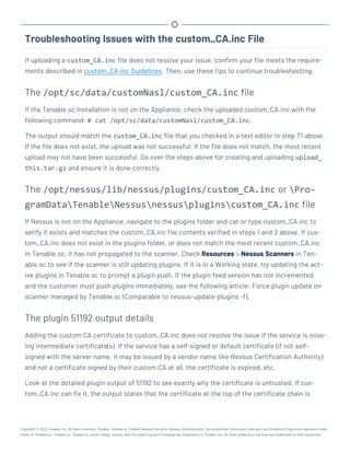 Troubleshooting Issues with the custom_CA.inc File
If uploading a custom_CA.inc file does not resolve your issue, confirm your file meets the require-
ments described in custom_CA.inc Guidelines. Then, use these tips to continue troubleshooting.
The /opt/sc/data/customNasl/custom_CA.inc file
If the Tenable.sc installation is not on the Appliance, check the uploaded custom_CA.inc with the
following command: # cat /opt/sc/data/customNasl/custom_CA.inc.
The output should match the custom_CA.inc file that you checked in a text editor in step T1 above.
If the file does not exist, the upload was not successful. If the file does not match, the most recent
upload may not have been successful. Go over the steps above for creating and uploading upload_
this.tar.gz and ensure it is done correctly.
The /opt/nessus/lib/nessus/plugins/custom_CA.inc or Pro-
gramDataTenableNessusnessuspluginscustom_CA.inc file
If Nessus is not on the Appliance, navigate to the plugins folder and cat or type custom_CA.inc to
verify it exists and matches the custom_CA.inc file contents verified in steps 1 and 2 above. If cus-
tom_CA.inc does not exist in the plugins folder, or does not match the most recent custom_CA.inc
in Tenable.sc, it has not propagated to the scanner. Check Resources > Nessus Scanners in Ten-
able.sc to see if the scanner is still updating plugins. If it is in a Working state, try updating the act-
ive plugins in Tenable.sc to prompt a plugin push. If the plugin feed version has not incremented
and the customer must push plugins immediately, see the following article: Force plugin update on
scanner managed by Tenable.sc (Comparable to nessus-update-plugins -f).
The plugin 51192 output details
Adding the custom CA certificate to custom_CA.inc does not resolve the issue if the service is miss-
ing intermediate certificate(s). If the service has a self-signed or default certificate (if not self-
signed with the server name, it may be issued by a vendor name like Nessus Certification Authority)
and not a certificate signed by their custom CA at all, the certificate is expired, etc.
Look at the detailed plugin output of 51192 to see exactly why the certificate is untrusted. If cus-
tom_CA.inc can fix it, the output states that the certificate at the top of the certificate chain is
Copyright © 2022 Tenable, Inc. All rights reserved. Tenable, Tenable.io, Tenable Network Security, Nessus, SecurityCenter, SecurityCenter Continuous View and Log Correlation Engine are registered trade-
marks of Tenable,Inc. Tenable.sc, Tenable.ot, Lumin, Indegy, Assure, and The Cyber Exposure Company are trademarks of Tenable, Inc. All other products or services are trademarks of their respective
 