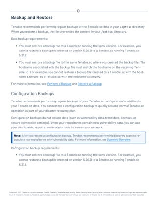 Backup and Restore
Tenable recommends performing regular backups of the Tenable.sc data in your /opt/sc directory.
When you restore a backup, the file overwrites the content in your /opt/sc directory.
Data backup requirements:
l You must restore a backup file to a Tenable.sc running the same version. For example, you
cannot restore a backup file created on version 5.20.0 to a Tenable.sc running Tenable.sc
5.21.0.
l You must restore a backup file to the same Tenable.sc where you created the backup file. The
hostname associated with the backup file must match the hostname on the receiving Ten-
able.sc. For example, you cannot restore a backup file created on a Tenable.sc with the host-
name Example1 to a Tenable.sc with the hostname Example2.
For more information, see Perform a Backup and Restore a Backup.
Configuration Backups
Tenable recommends performing regular backups of your Tenable.sc configuration in addition to
your Tenable.sc data. You can restore a configuration backup to quickly resume normal Tenable.sc
operation as part of your disaster recovery plan.
Configuration backups do not include data (such as vulnerability data, trend data, licenses, or
secure connection settings). When your repositories contain new vulnerability data, you can use
your dashboards, reports, and analysis tools to assess your network.
Note: After you restore a configuration backup, Tenable recommends performing discovery scans to re-
populate your repositories with vulnerability data. For more information, see Scanning Overview.
Configuration backup requirements:
l You must restore a backup file to a Tenable.sc running the same version. For example, you
cannot restore a backup file created on version 5.20.0 to a Tenable.sc running Tenable.sc
5.21.0.
Copyright © 2022 Tenable, Inc. All rights reserved. Tenable, Tenable.io, Tenable Network Security, Nessus, SecurityCenter, SecurityCenter Continuous View and Log Correlation Engine are registered trade-
marks of Tenable,Inc. Tenable.sc, Tenable.ot, Lumin, Indegy, Assure, and The Cyber Exposure Company are trademarks of Tenable, Inc. All other products or services are trademarks of their respective
 
