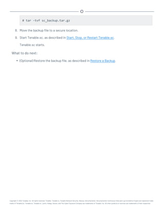 # tar -tvf sc_backup.tar.gz
8. Move the backup file to a secure location.
9. Start Tenable.sc, as described in Start, Stop, or Restart Tenable.sc.
Tenable.sc starts.
What to do next:
l (Optional) Restore the backup file, as described in Restore a Backup.
Copyright © 2022 Tenable, Inc. All rights reserved. Tenable, Tenable.io, Tenable Network Security, Nessus, SecurityCenter, SecurityCenter Continuous View and Log Correlation Engine are registered trade-
marks of Tenable,Inc. Tenable.sc, Tenable.ot, Lumin, Indegy, Assure, and The Cyber Exposure Company are trademarks of Tenable, Inc. All other products or services are trademarks of their respective
 